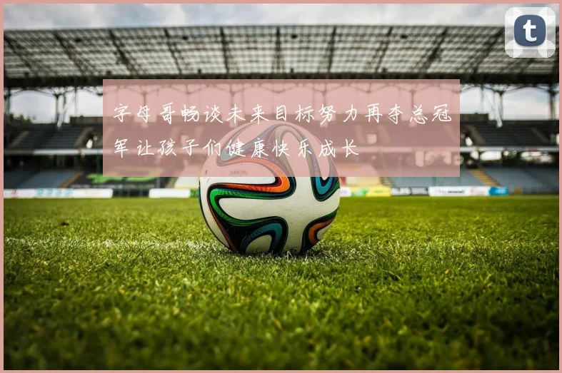 字母哥畅谈未来目标努力再夺总冠军让孩子们健康快乐成长