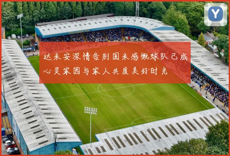 达米安深情告别国米感慨球队已成心灵家园与家人共度美好时光
