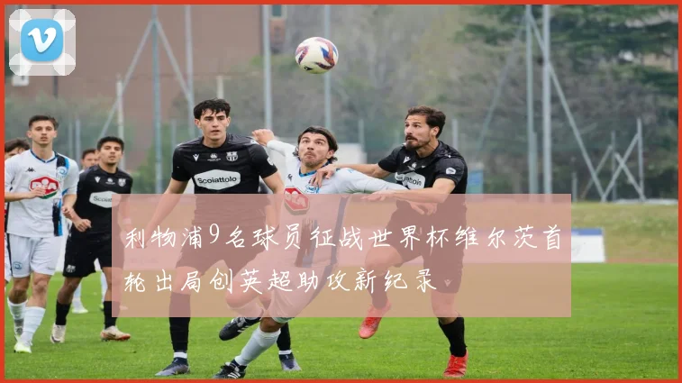 利物浦9名球员征战世界杯维尔茨首轮出局创英超助攻新纪录