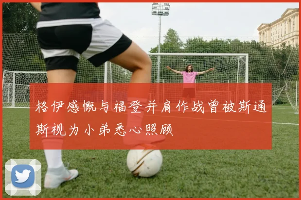 格伊感慨与福登并肩作战曾被斯通斯视为小弟悉心照顾