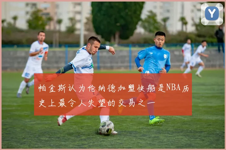 帕金斯认为伦纳德加盟快船是NBA历史上最令人失望的交易之一