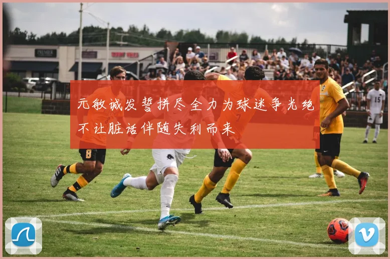 元敏诚发誓拼尽全力为球迷争光绝不让脏话伴随失利而来