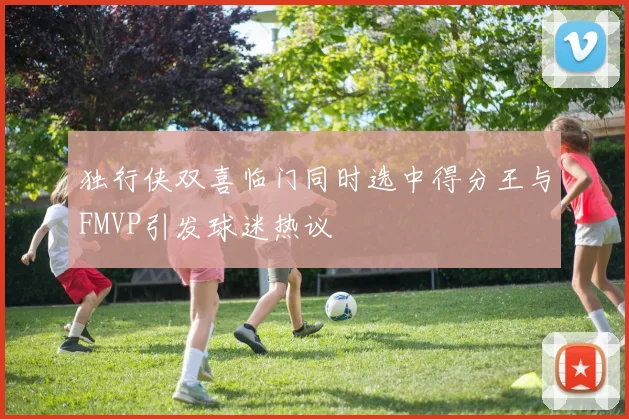独行侠双喜临门同时选中得分王与FMVP引发球迷热议
