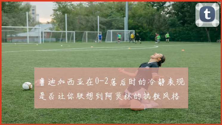 鲁迪加西亚在0-2落后时的冷静表现是否让你联想到阿莫林的执教风格