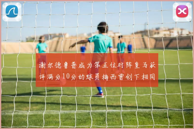 谢尔德鲁普成为第五位对阵皇马获评满分10分的球员梅西曾创下相同成就