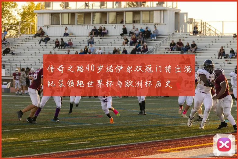 传奇之路40岁诺伊尔双冠门将出场纪录领跑世界杯与欧洲杯历史