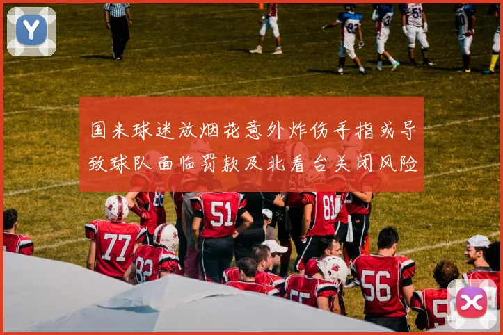 国米球迷放烟花意外炸伤手指或导致球队面临罚款及北看台关闭风险