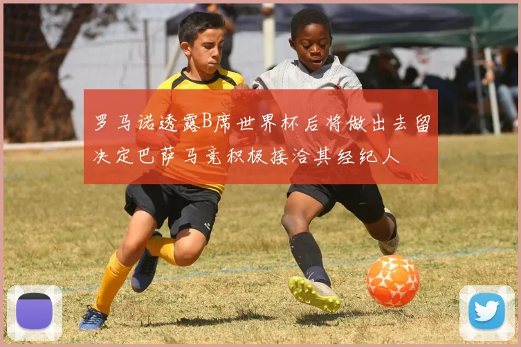 罗马诺透露B席世界杯后将做出去留决定巴萨马竞积极接洽其经纪人
