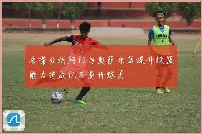 名嘴分析阿门与奥萨尔若提升投篮能力将成亿万身价球员