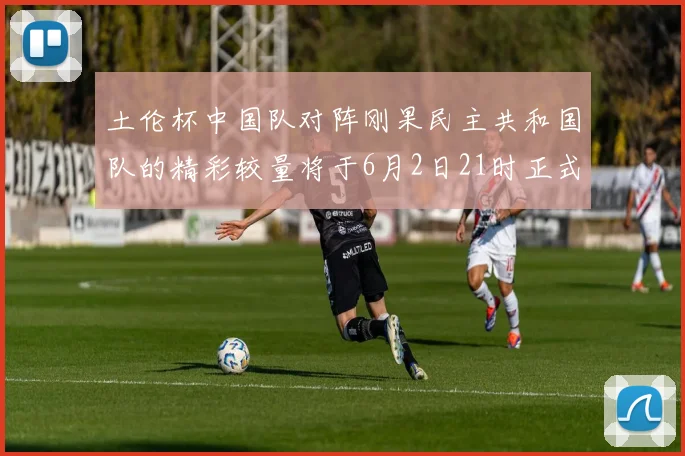 土伦杯中国队对阵刚果民主共和国队的精彩较量将于6月2日21时正式开启