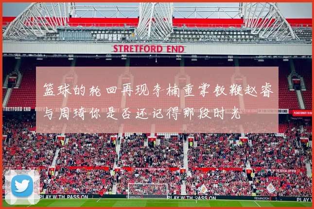 篮球的轮回再现李楠重掌教鞭赵睿与周琦你是否还记得那段时光