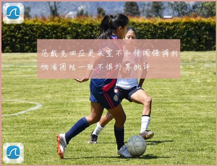 范戴克回应更衣室不和传闻强调利物浦团结一致不惧外界批评