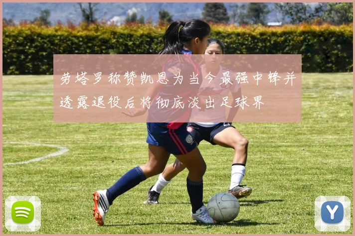 劳塔罗称赞凯恩为当今最强中锋并透露退役后将彻底淡出足球界