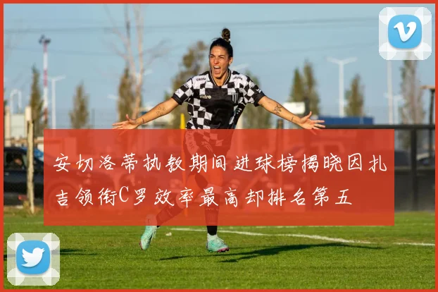 安切洛蒂执教期间进球榜揭晓因扎吉领衔C罗效率最高却排名第五