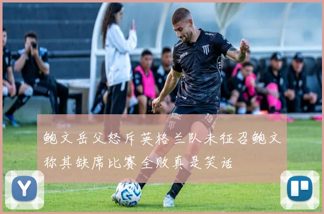 鲍文岳父怒斥英格兰队未征召鲍文称其缺席比赛全败真是笑话