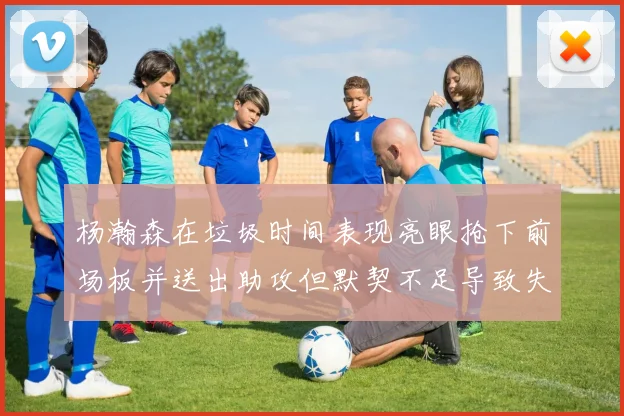 杨瀚森在垃圾时间表现亮眼抢下前场板并送出助攻但默契不足导致失误