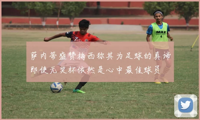 萨内蒂盛赞梅西称其为足球的真谛即使无奖杯依然是心中最佳球员
