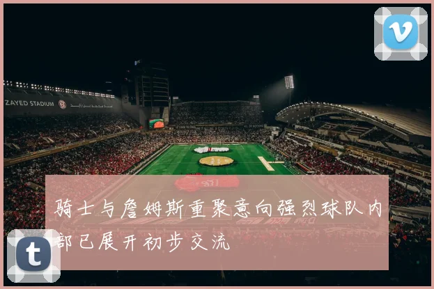 骑士与詹姆斯重聚意向强烈球队内部已展开初步交流