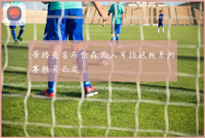 蒂格直言布伦森无人可挡这轮系列赛胜负已定