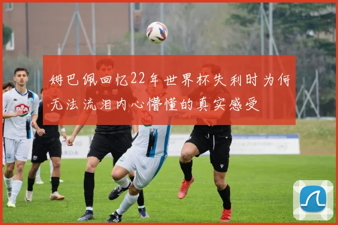 姆巴佩回忆22年世界杯失利时为何无法流泪内心懵懂的真实感受