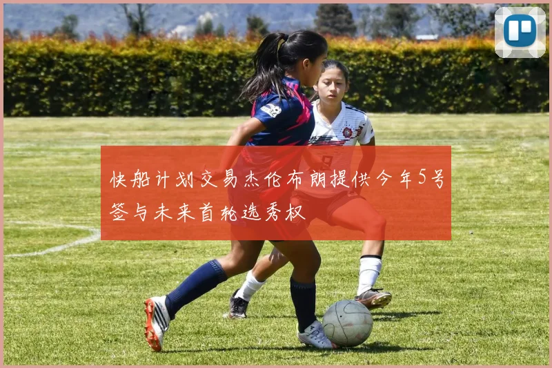 快船计划交易杰伦布朗提供今年5号签与未来首轮选秀权