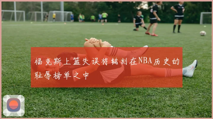 福克斯上篮失误将铭刻在NBA历史的耻辱榜单之中
