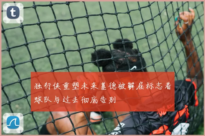 独行侠重塑未来基德被解雇标志着球队与过去彻底告别