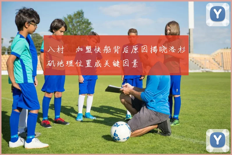 八村塁加盟快船背后原因揭晓洛杉矶地理位置成关键因素